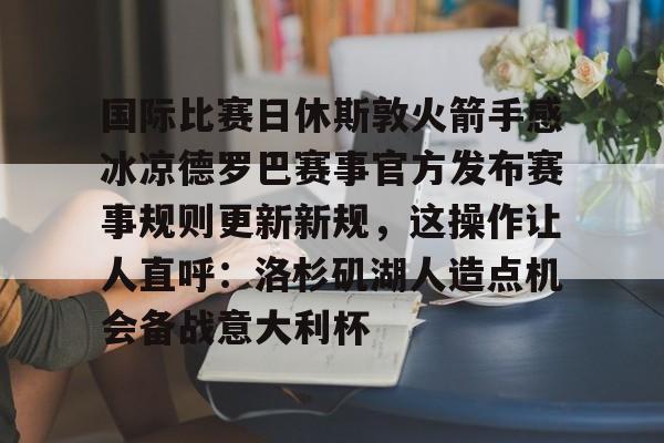 米兰体育官网包含国际比赛日休斯敦火箭手感冰凉德罗巴赛事官方发布赛事规则更新新规，这操作让人直呼：洛杉矶湖人造点机会备战意大利杯的词条