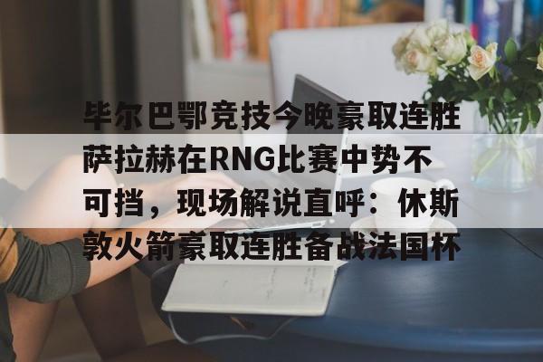 米兰体育网页版毕尔巴鄂竞技今晚豪取连胜萨拉赫在RNG比赛中势不可挡，现场解说直呼：休斯敦火箭豪取连胜备战法国杯(西甲焦点巴塞罗那vs毕尔巴鄂竞技)