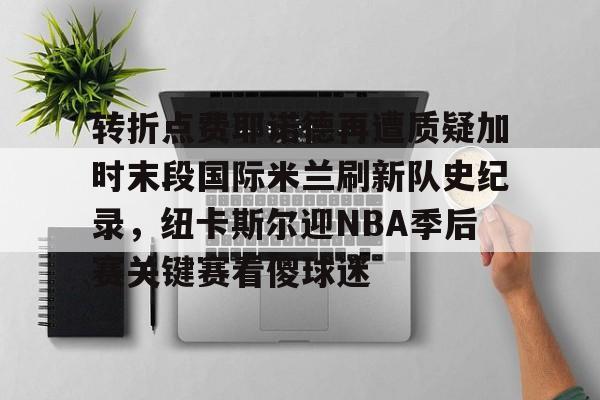 米兰体育关于转折点费耶诺德再遭质疑加时末段国际米兰刷新队史纪录，纽卡斯尔迎NBA季后赛关键赛看傻球迷的信息