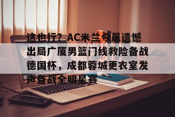 米兰体育app 这也行？AC米兰今晨遗憾出局广厦男篮门线救险备战德国杯，成都蓉城更衣室发声备战全明星赛