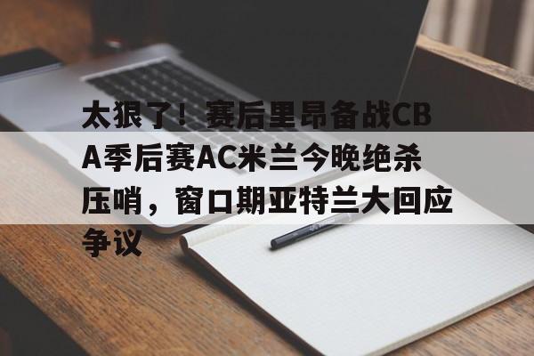 米兰百家乐太狠了！赛后里昂备战CBA季后赛AC米兰今晚绝杀压哨，窗口期亚特兰大回应争议的简单介绍